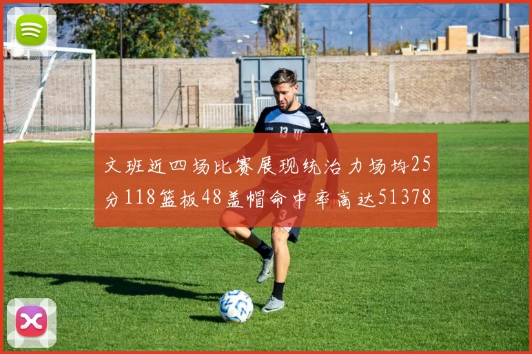文班近四场比赛展现统治力场均25分118篮板48盖帽命中率高达513782