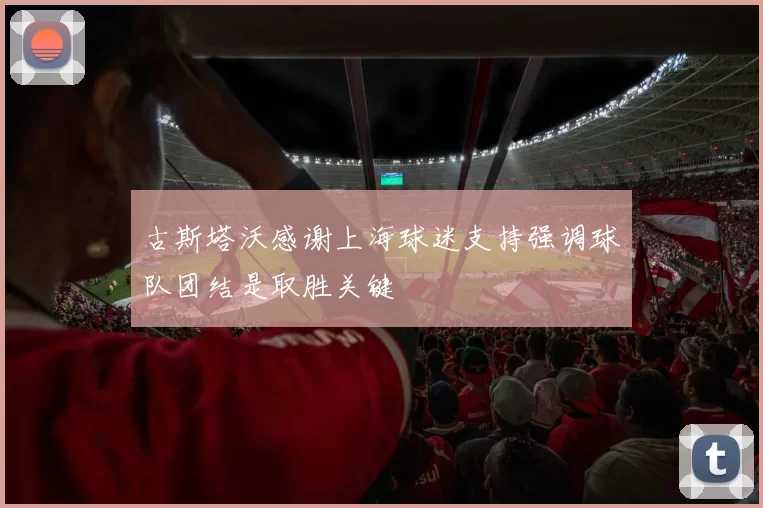 古斯塔沃感谢上海球迷支持强调球队团结是取胜关键