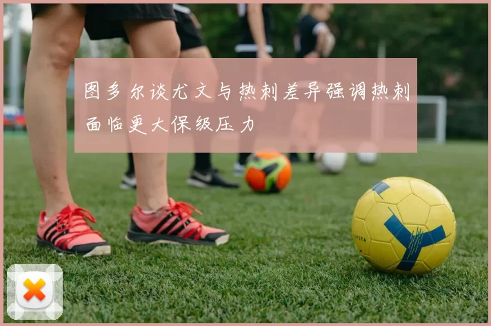 图多尔谈尤文与热刺差异强调热刺面临更大保级压力