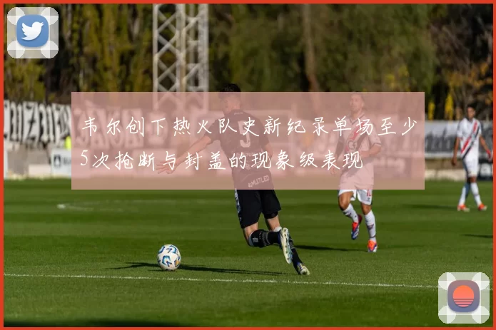 韦尔创下热火队史新纪录单场至少5次抢断与封盖的现象级表现