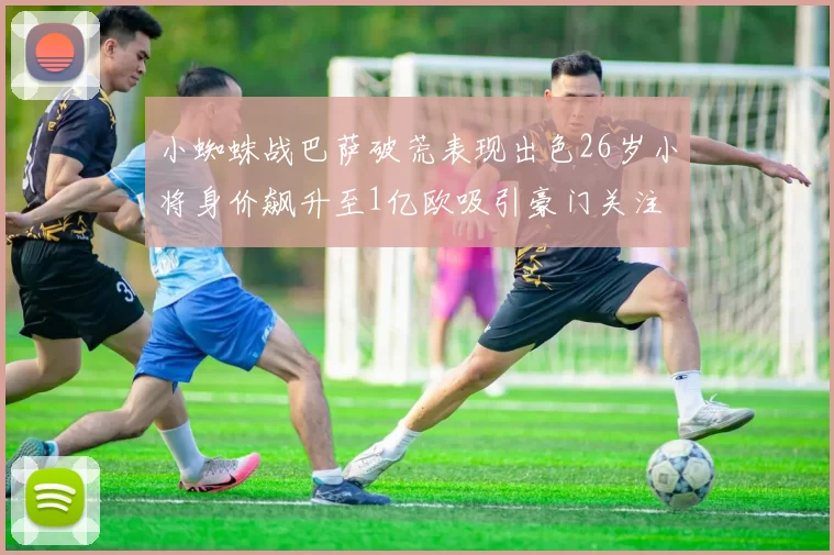 小蜘蛛战巴萨破荒表现出色26岁小将身价飙升至1亿欧吸引豪门关注