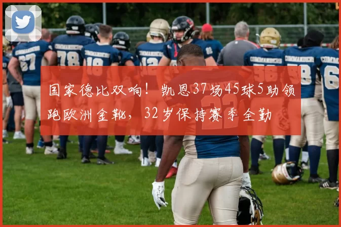 国家德比双响！凯恩37场45球5助领跑欧洲金靴，32岁保持赛季全勤