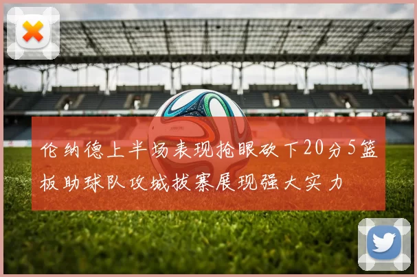 伦纳德上半场表现抢眼砍下20分5篮板助球队攻城拔寨展现强大实力