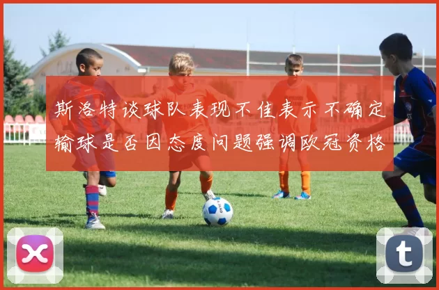斯洛特谈球队表现不佳表示不确定输球是否因态度问题强调欧冠资格的重要性
