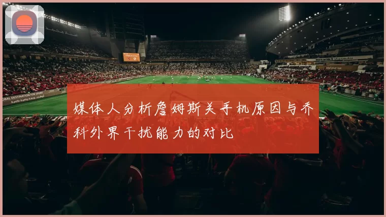 媒体人分析詹姆斯关手机原因与乔科外界干扰能力的对比