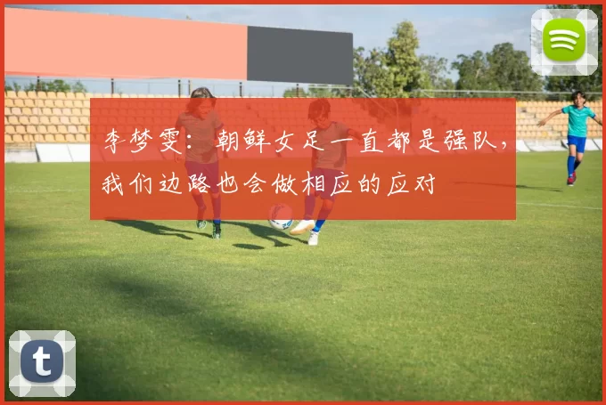 李梦雯：朝鲜女足一直都是强队，我们边路也会做相应的应对