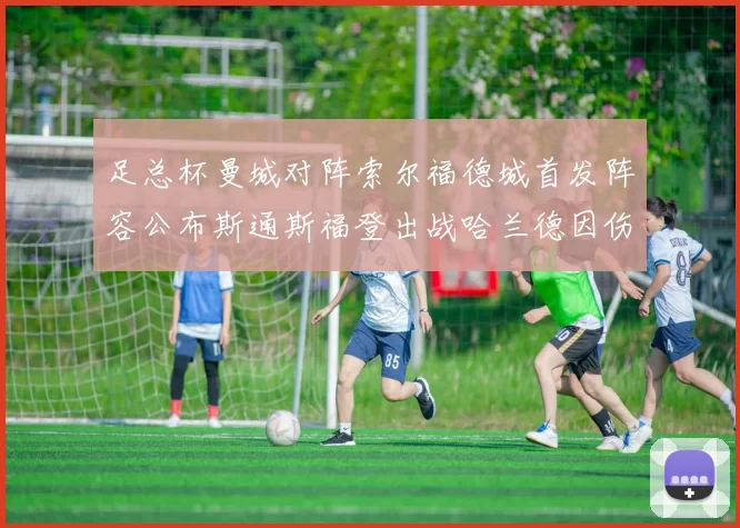 足总杯曼城对阵索尔福德城首发阵容公布斯通斯福登出战哈兰德因伤缺席