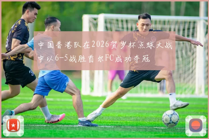 中国香港队在2026贺岁杯点球大战中以6-5战胜首尔FC成功夺冠