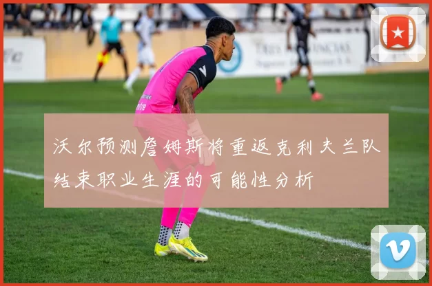沃尔预测詹姆斯将重返克利夫兰队结束职业生涯的可能性分析