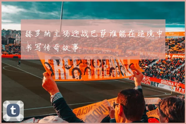 赫罗纳主场迎战巴萨谁能在逆境中书写传奇故事