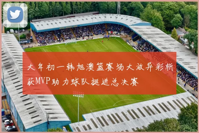 大年初一韩旭澳篮赛场大放异彩斩获MVP助力球队挺进总决赛