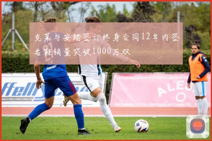 克莱与安踏签订终身合同12年内签名鞋销量突破1000万双