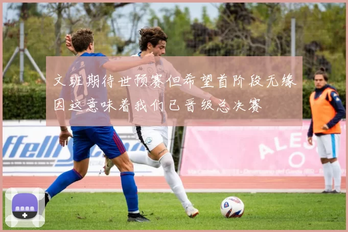 文班期待世预赛但希望首阶段无缘因这意味着我们已晋级总决赛