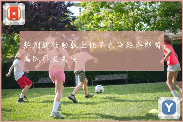 热刺新任助教上任不久海廷加即将离队引发关注