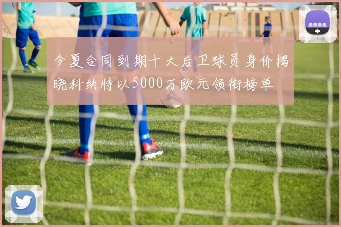 今夏合同到期十大后卫球员身价揭晓科纳特以5000万欧元领衔榜单