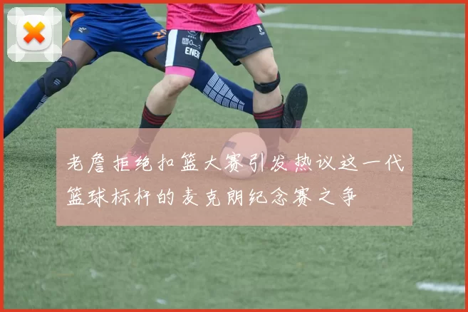 老詹拒绝扣篮大赛引发热议这一代篮球标杆的麦克朗纪念赛之争