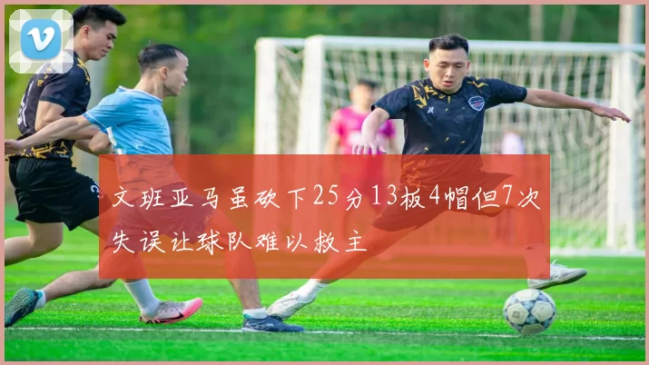 文班亚马虽砍下25分13板4帽但7次失误让球队难以救主