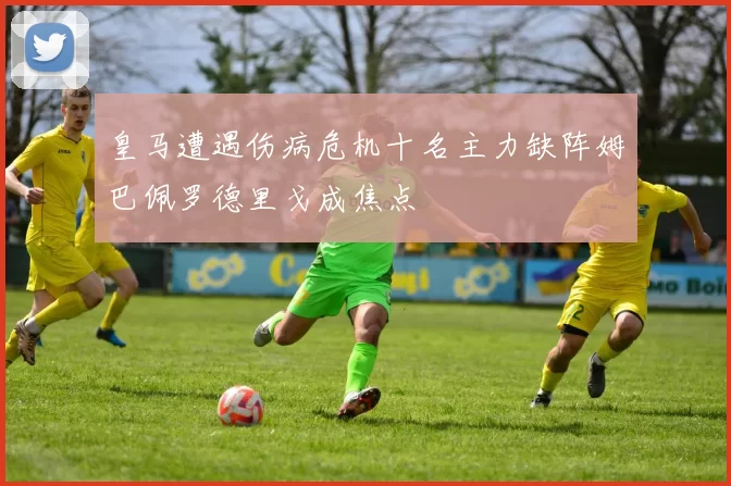 皇马遭遇伤病危机十名主力缺阵姆巴佩罗德里戈成焦点