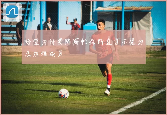 哈登为何要降薪帕森斯直言不愿为总经理减负