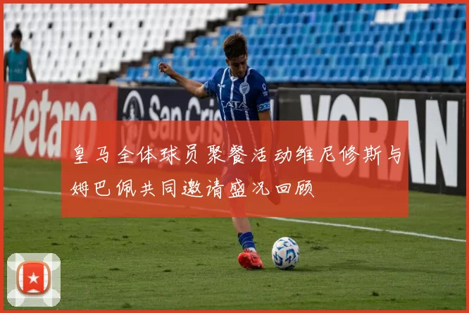 皇马全体球员聚餐活动维尼修斯与姆巴佩共同邀请盛况回顾