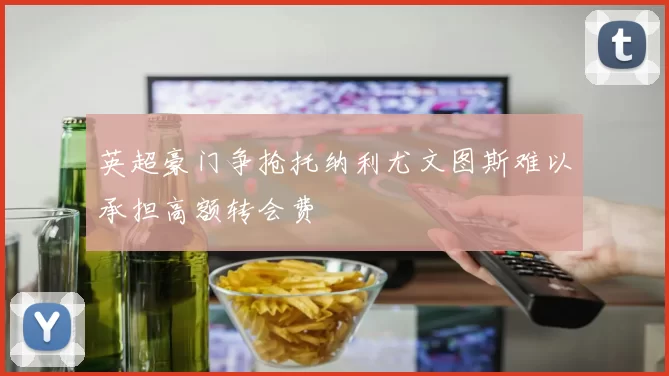 英超豪门争抢托纳利尤文图斯难以承担高额转会费
