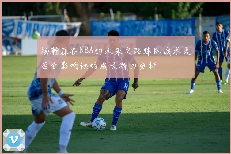 杨瀚森在NBA的未来之路球队战术是否会影响他的成长潜力分析