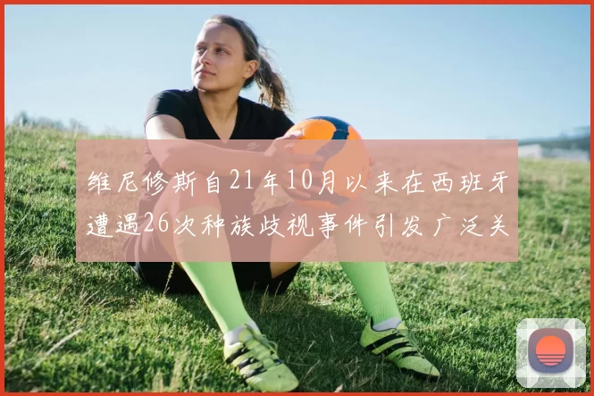 维尼修斯自21年10月以来在西班牙遭遇26次种族歧视事件引发广泛关注
