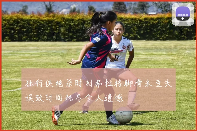 独行侠绝杀时刻弗拉格脚滑米豆失误致时间耗尽令人遗憾