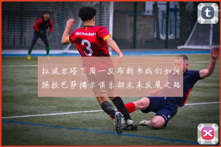 拉波尔塔下周一发布新书我们如何拯救巴萨揭示俱乐部未来发展之路