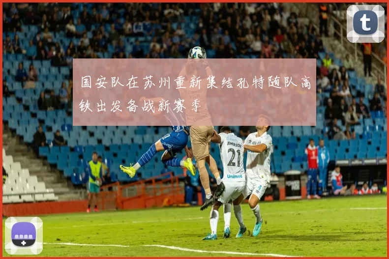 国安队在苏州重新集结孔特随队高铁出发备战新赛季
