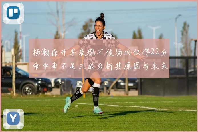 杨瀚森开季表现不佳场均仅得22分命中率不足三成分析其原因与未来发展潜力