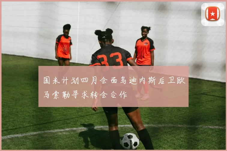 国米计划四月会面乌迪内斯后卫欧马索勒寻求转会合作