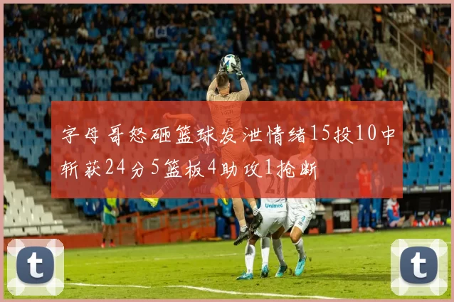 字母哥怒砸篮球发泄情绪15投10中斩获24分5篮板4助攻1抢断