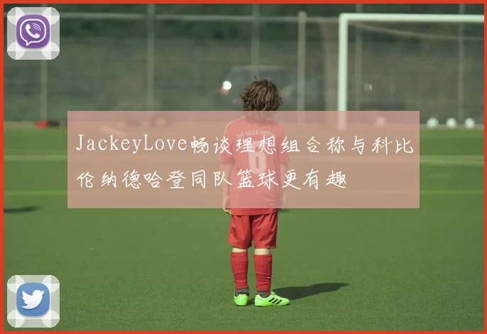 JackeyLove畅谈理想组合称与科比伦纳德哈登同队篮球更有趣